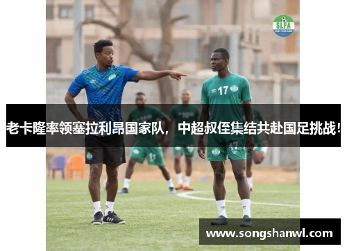 老卡隆率领塞拉利昂国家队，中超叔侄集结共赴国足挑战！